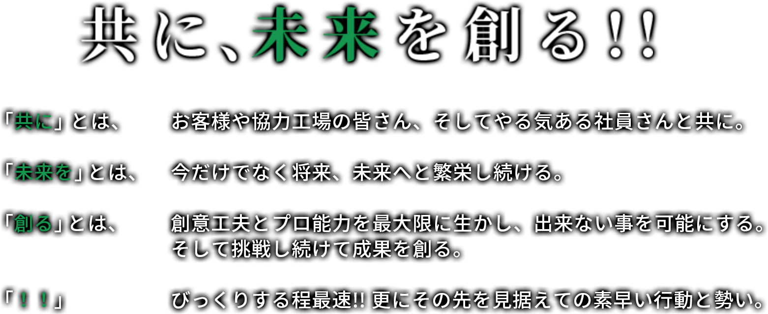 共に、未来を創る!! 「共に」とは、お客様や協力工場の皆さん、そしてやる気ある社員さんと共に。 「未来を」とは、今だけでなく将来、未来へと繁栄し続ける。 「創る」とは、創意工夫とプロ能力を最大限に生かし、出来ない事を可能にする。そして挑戦し続けて成果を創る。 「！！」　びっくりする程最速!! 更にその先を見据えての素早い行動と勢い。