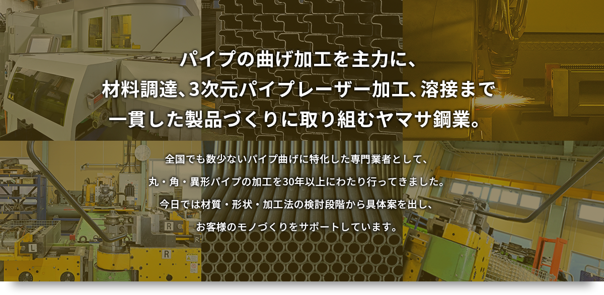 パイプの曲げ加工を主力に、材料調達、3次元パイプレーザー加工、溶接まで一貫した製品づくりに取り組むヤマサ鋼業。 全国でも数少ないパイプ曲げに特化した専門業者として、丸・角・異形パイプの加工を30年以上にわたり行ってきました。今日では材質・形状・加工法の検討段階から具体案を出し、お客様のモノづくりをサポートしています。