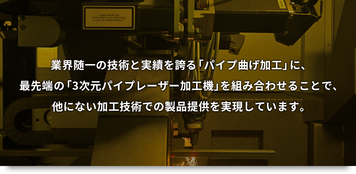 業界随一の技術と実績を誇る「パイプ曲げ加工」に、最先端の「3次元パイプレーザー加工機」を組み合わせることで、他にない加工技術での製品提供を実現しています。